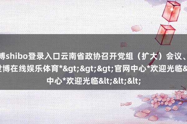 世博shibo登录入口云南省政协召开党组(扩大)会议、主席会议-*世博在线娱乐体育*>>>官网中心*欢迎光临<<<