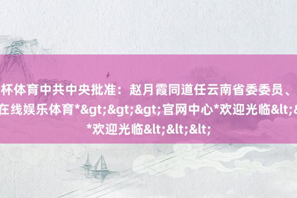 欧洲杯体育中共中央批准:赵月霞同道任云南省委委员、常委-*世博在线娱乐体育*>>>官网中心*欢迎光临<<<