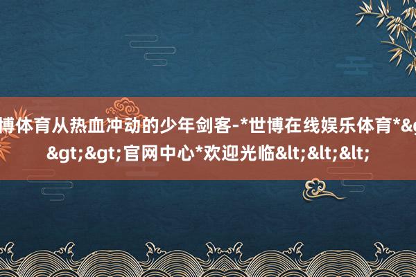 世博体育从热血冲动的少年剑客-*世博在线娱乐体育*>>>官网中心*欢迎光临<<<