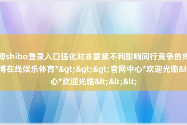 世博shibo登录入口强化对非要紧不利影响同行竞争的线路要求-*世博在线娱乐体育*>>>官网中心*欢迎光临<<<