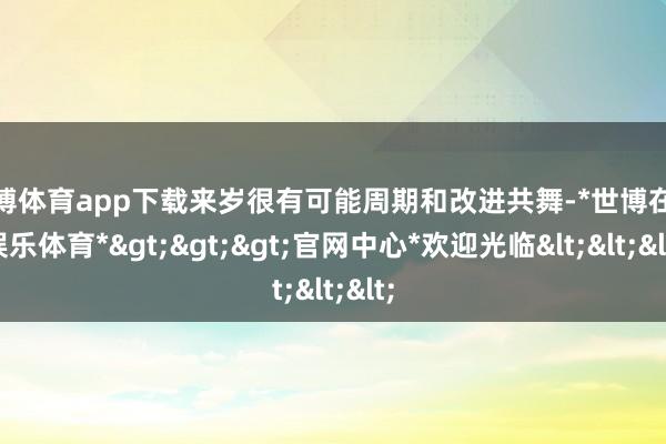 世博体育app下载来岁很有可能周期和改进共舞-*世博在线娱乐体育*>>>官网中心*欢迎光临<<<