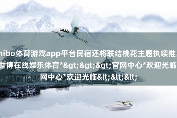 shibo体育游戏app平台民宿还将联结桃花主题执续推出配套步履-*世博在线娱乐体育*>>>官网中心*欢迎光临<<<