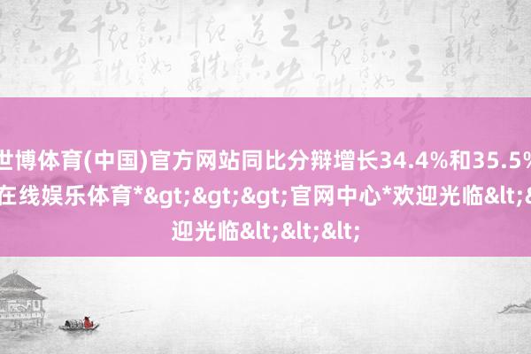 世博体育(中国)官方网站同比分辩增长34.4%和35.5%-*世博在线娱乐体育*>>>官网中心*欢迎光临<<<