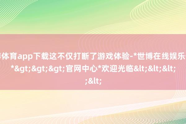 世博体育app下载这不仅打断了游戏体验-*世博在线娱乐体育*>>>官网中心*欢迎光临<<<