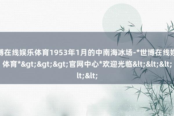 世博在线娱乐体育1953年1月的中南海冰场-*世博在线娱乐体育*>>>官网中心*欢迎光临<<<