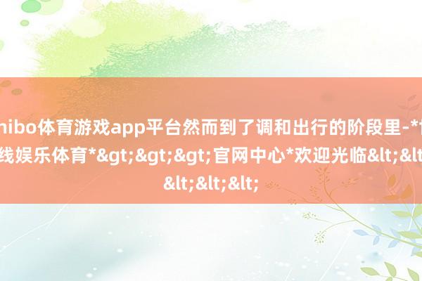 shibo体育游戏app平台然而到了调和出行的阶段里-*世博在线娱乐体育*>>>官网中心*欢迎光临<<<