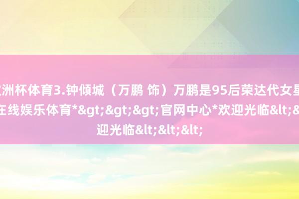 欧洲杯体育3.钟倾城(万鹏 饰)万鹏是95后荣达代女星-*世博在线娱乐体育*>>>官网中心*欢迎光临<<<
