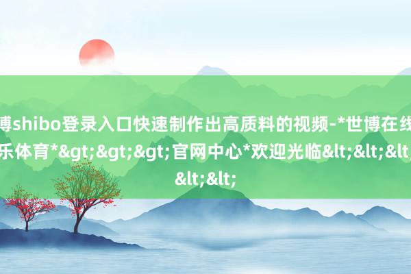 世博shibo登录入口快速制作出高质料的视频-*世博在线娱乐体育*>>>官网中心*欢迎光临<<<