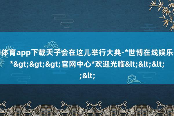 世博体育app下载天子会在这儿举行大典-*世博在线娱乐体育*>>>官网中心*欢迎光临<<<