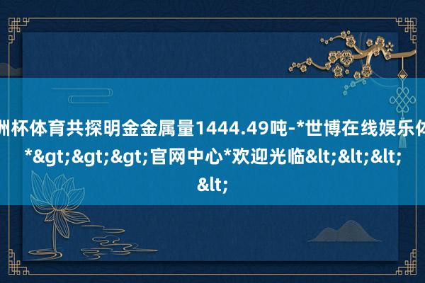 欧洲杯体育共探明金金属量1444.49吨-*世博在线娱乐体育*>>>官网中心*欢迎光临<<<