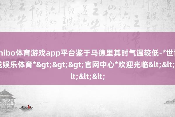shibo体育游戏app平台鉴于马德里其时气温较低-*世博在线娱乐体育*>>>官网中心*欢迎光临<<<