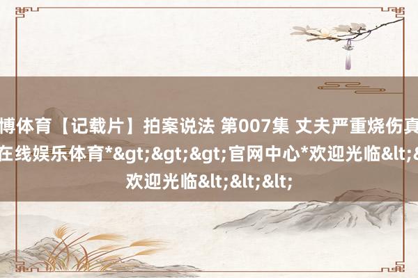 世博体育【记载片】拍案说法 第007集 丈夫严重烧伤真相-*世博在线娱乐体育*>>>官网中心*欢迎光临<<<