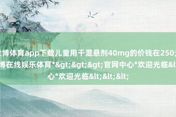 世博体育app下载儿童用干混悬剂40mg的价钱在250元阁下-*世博在线娱乐体育*>>>官网中心*欢迎光临<<<