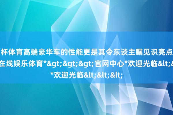 欧洲杯体育高端豪华车的性能更是其令东谈主瞩见识亮点之一-*世博在线娱乐体育*>>>官网中心*欢迎光临<<<