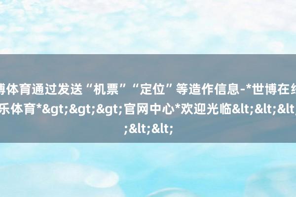 世博体育通过发送“机票”“定位”等造作信息-*世博在线娱乐体育*>>>官网中心*欢迎光临<<<