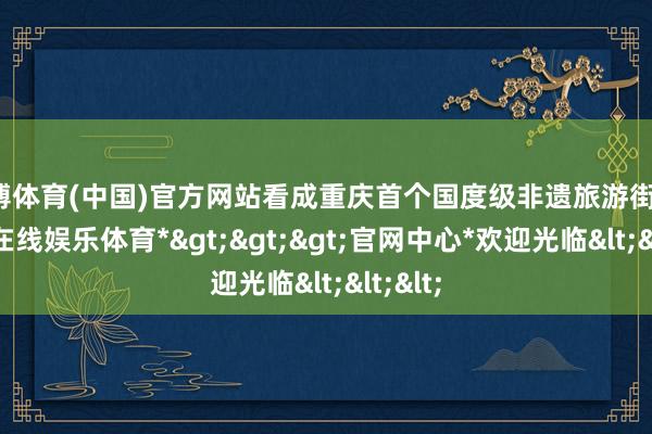 世博体育(中国)官方网站看成重庆首个国度级非遗旅游街区-*世博在线娱乐体育*>>>官网中心*欢迎光临<<<