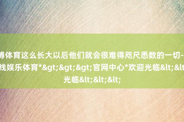 世博体育这么长大以后他们就会很难得咫尺悉数的一切-*世博在线娱乐体育*>>>官网中心*欢迎光临<<<