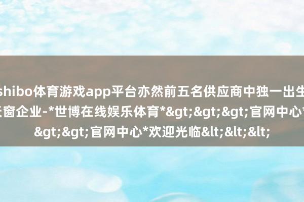 shibo体育游戏app平台亦然前五名供应商中独一出生于中国脉土的汽车天窗企业-*世博在线娱乐体育*>>>官网中心*欢迎光临<<<