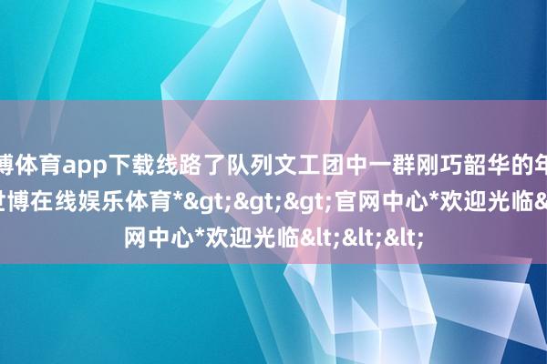 世博体育app下载线路了队列文工团中一群刚巧韶华的年青东谈主-*世博在线娱乐体育*>>>官网中心*欢迎光临<<<