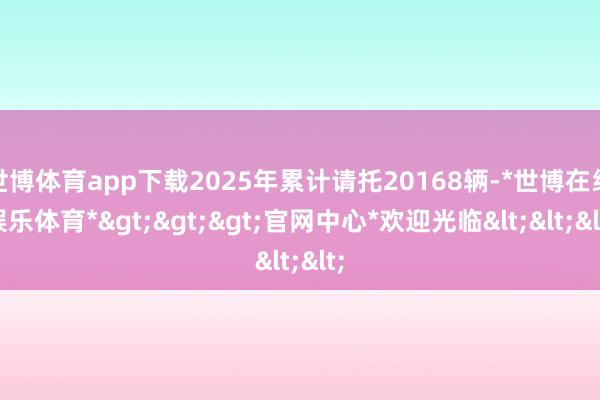 世博体育app下载2025年累计请托20168辆-*世博在线娱乐体育*>>>官网中心*欢迎光临<<<