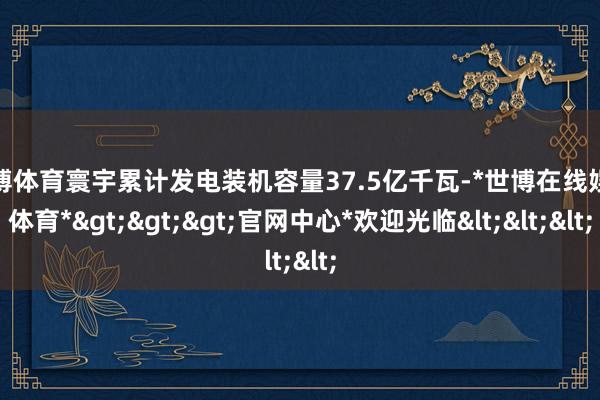 世博体育寰宇累计发电装机容量37.5亿千瓦-*世博在线娱乐体育*>>>官网中心*欢迎光临<<<