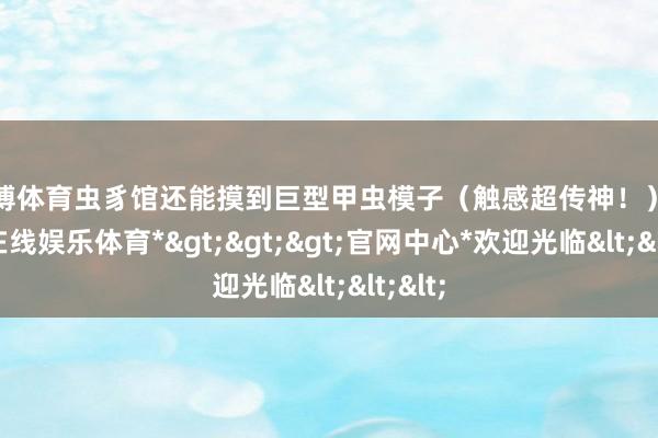 世博体育虫豸馆还能摸到巨型甲虫模子（触感超传神！）-*世博在线娱乐体育*>>>官网中心*欢迎光临<<<