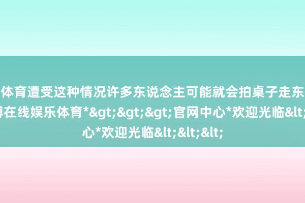 世博体育遭受这种情况许多东说念主可能就会拍桌子走东说念主-*世博在线娱乐体育*>>>官网中心*欢迎光临<<<