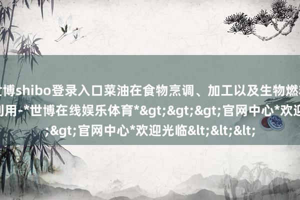 世博shibo登录入口菜油在食物烹调、加工以及生物燃料领域有着普遍的利用-*世博在线娱乐体育*>>>官网中心*欢迎光临<<<