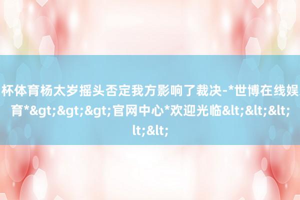 欧洲杯体育杨太岁摇头否定我方影响了裁决-*世博在线娱乐体育*>>>官网中心*欢迎光临<<<