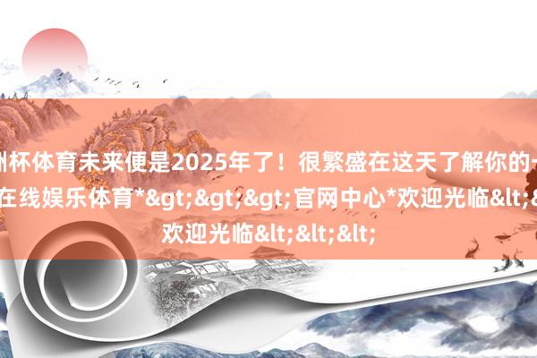 欧洲杯体育未来便是2025年了！很繁盛在这天了解你的一切-*世博在线娱乐体育*>>>官网中心*欢迎光临<<<