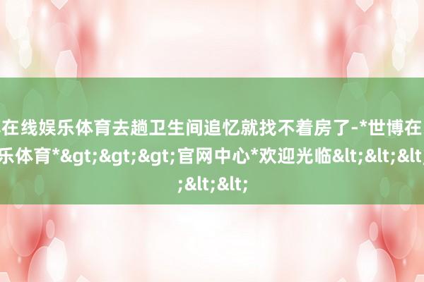 世博在线娱乐体育去趟卫生间追忆就找不着房了-*世博在线娱乐体育*>>>官网中心*欢迎光临<<<