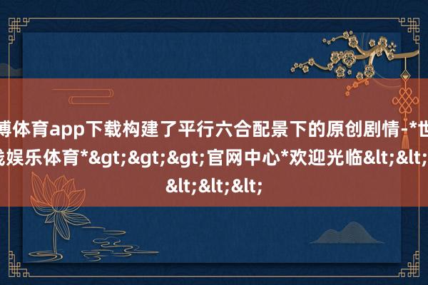 世博体育app下载构建了平行六合配景下的原创剧情-*世博在线娱乐体育*>>>官网中心*欢迎光临<<<