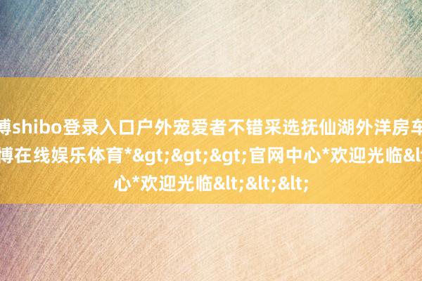 世博shibo登录入口户外宠爱者不错采选抚仙湖外洋房车露营地-*世博在线娱乐体育*>>>官网中心*欢迎光临<<<