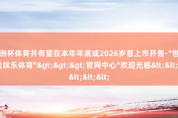 欧洲杯体育并有望在本年年底或2026岁首上市开售-*世博在线娱乐体育*>>>官网中心*欢迎光临<<<