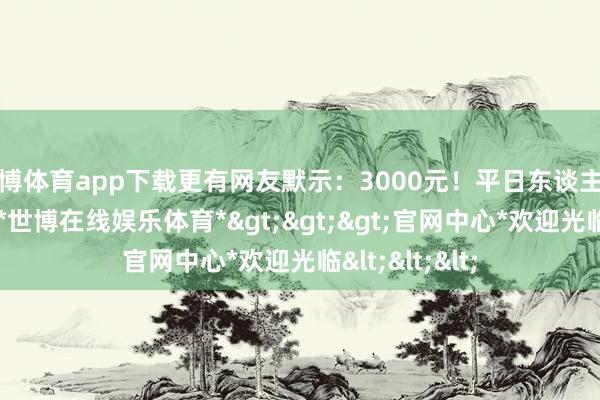 世博体育app下载更有网友默示：3000元！平日东谈主的一个月工资-*世博在线娱乐体育*>>>官网中心*欢迎光临<<<