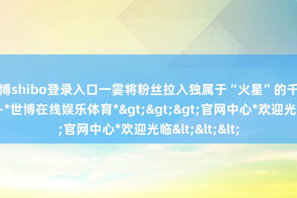 世博shibo登录入口一霎将粉丝拉入独属于“火星”的千里浸式音乐星球-*世博在线娱乐体育*>>>官网中心*欢迎光临<<<