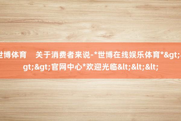 世博体育 关于消费者来说-*世博在线娱乐体育*>>>官网中心*欢迎光临<<<