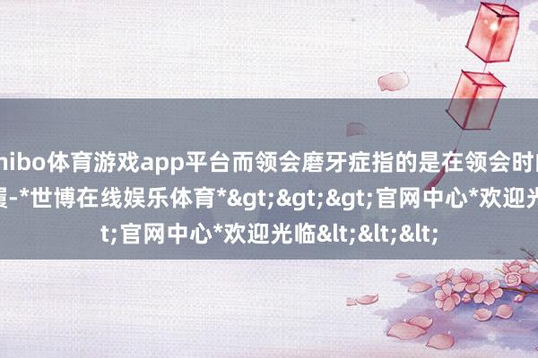 shibo体育游戏app平台而领会磨牙症指的是在领会时的一种咀嚼肌步履-*世博在线娱乐体育*>>>官网中心*欢迎光临<<<