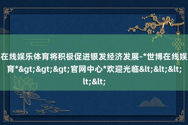 世博在线娱乐体育将积极促进银发经济发展-*世博在线娱乐体育*>>>官网中心*欢迎光临<<<
