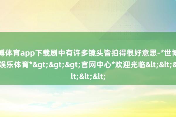 世博体育app下载剧中有许多镜头皆拍得很好意思-*世博在线娱乐体育*>>>官网中心*欢迎光临<<<