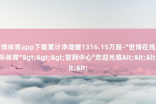 世博体育app下载累计净增握1316.15万股-*世博在线娱乐体育*>>>官网中心*欢迎光临<<<