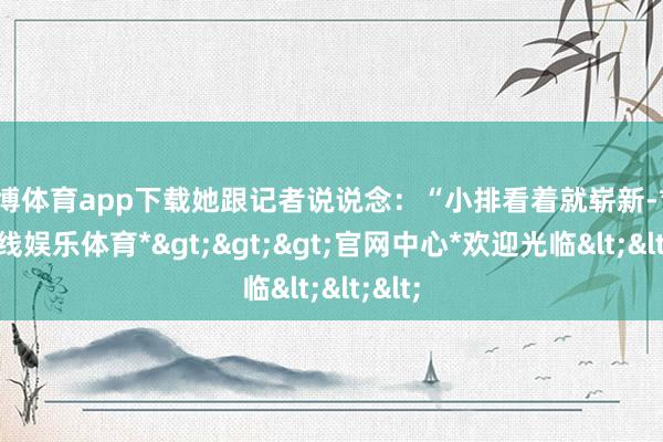 世博体育app下载她跟记者说说念:“小排看着就崭新-*世博在线娱乐体育*>>>官网中心*欢迎光临<<<