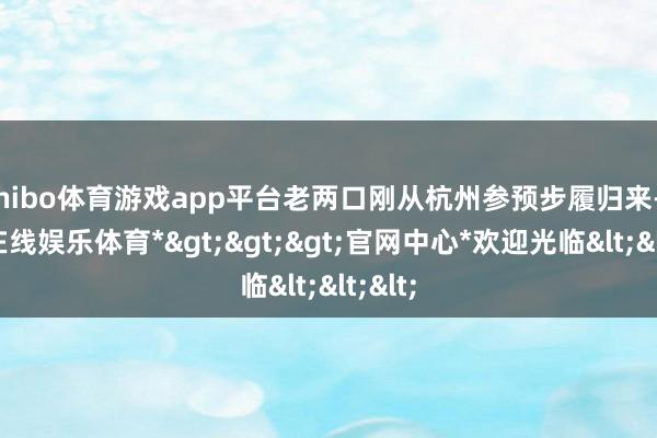 shibo体育游戏app平台老两口刚从杭州参预步履归来-*世博在线娱乐体育*>>>官网中心*欢迎光临<<<