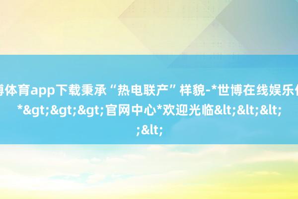 世博体育app下载秉承“热电联产”样貌-*世博在线娱乐体育*>>>官网中心*欢迎光临<<<