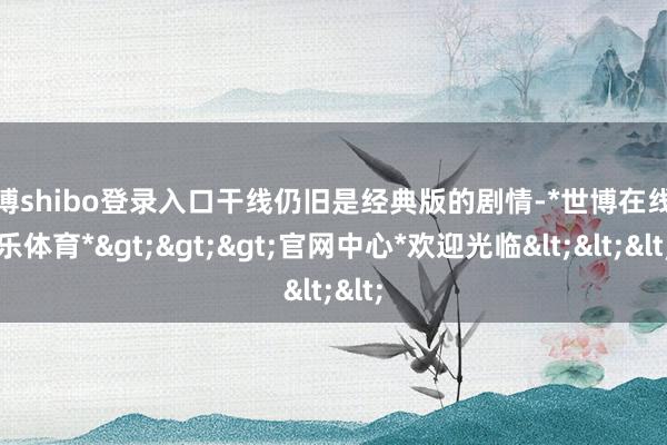 世博shibo登录入口干线仍旧是经典版的剧情-*世博在线娱乐体育*>>>官网中心*欢迎光临<<<
