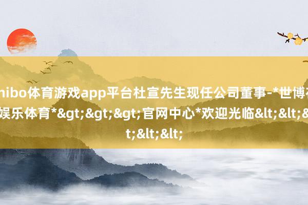 shibo体育游戏app平台杜宣先生现任公司董事-*世博在线娱乐体育*>>>官网中心*欢迎光临<<<