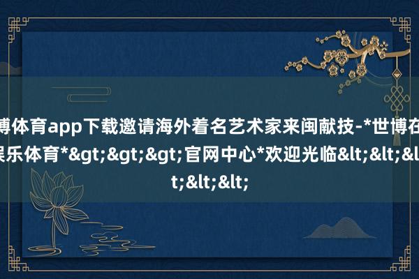 世博体育app下载邀请海外着名艺术家来闽献技-*世博在线娱乐体育*>>>官网中心*欢迎光临<<<