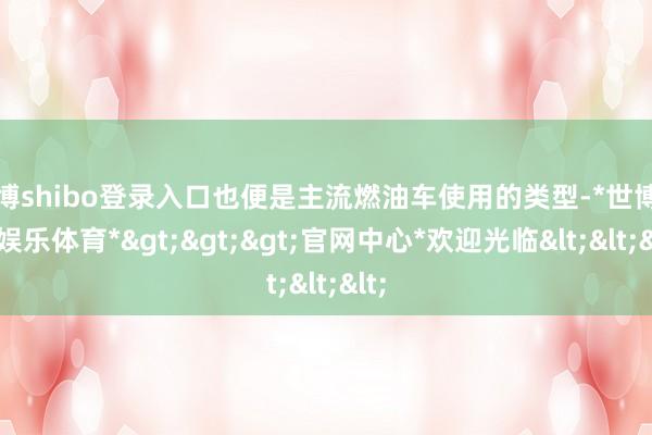 世博shibo登录入口也便是主流燃油车使用的类型-*世博在线娱乐体育*>>>官网中心*欢迎光临<<<
