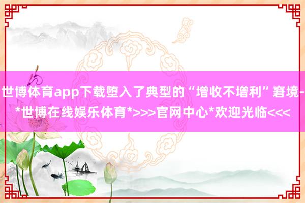 世博体育app下载堕入了典型的“增收不增利”窘境-*世博在线娱乐体育*>>>官网中心*欢迎光临<<<