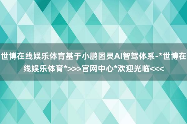 世博在线娱乐体育基于小鹏图灵AI智驾体系-*世博在线娱乐体育*>>>官网中心*欢迎光临<<<